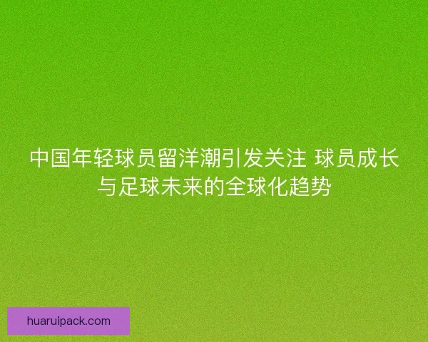 中国年轻球员留洋潮引发关注 球员成长与足球未来的全球化趋势