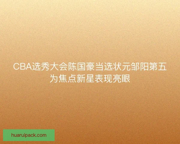 CBA选秀大会陈国豪当选状元邹阳第五为焦点新星表现亮眼