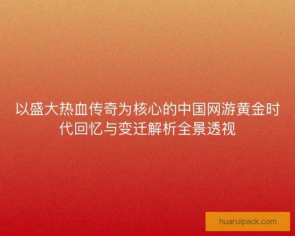 以盛大热血传奇为核心的中国网游黄金时代回忆与变迁解析全景透视