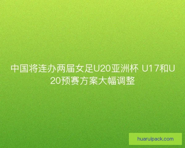 中国将连办两届女足U20亚洲杯 U17和U20预赛方案大幅调整