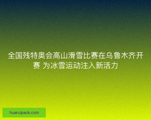 全国残特奥会高山滑雪比赛在乌鲁木齐开赛 为冰雪运动注入新活力