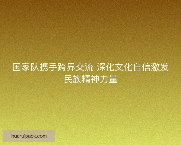 国家队携手跨界交流 深化文化自信激发民族精神力量