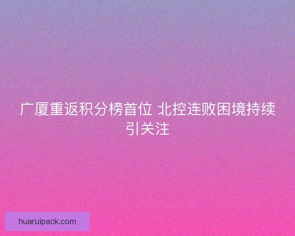 广厦重返积分榜首位 北控连败困境持续引关注
